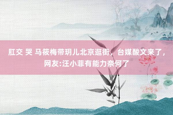 肛交 哭 马筱梅带玥儿北京逛街，台媒酸文来了，网友:汪小菲有能力奈何了