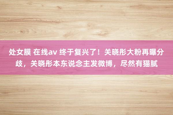 处女膜 在线av 终于复兴了！关晓彤大粉再曝分歧，关晓彤本东说念主发微博，尽然有猫腻