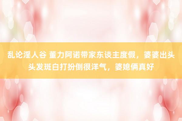 乱论淫人谷 董力阿诺带家东谈主度假，婆婆出头头发斑白打扮倒很洋气，婆媳俩真好