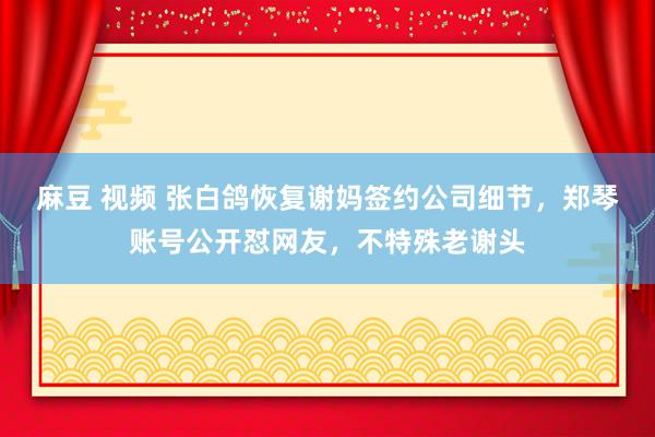 麻豆 视频 张白鸽恢复谢妈签约公司细节，郑琴账号公开怼网友，不特殊老谢头
