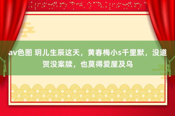 av色图 玥儿生辰这天，黄春梅小s千里默，没道贺没案牍，也莫得爱屋及乌