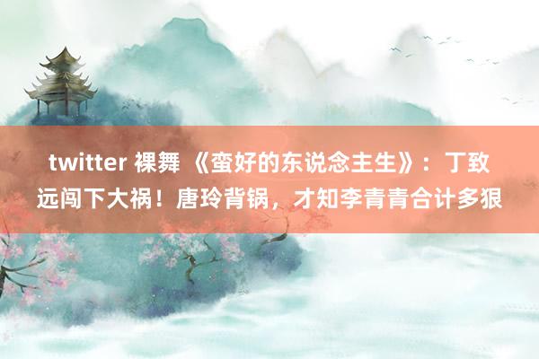twitter 裸舞 《蛮好的东说念主生》：丁致远闯下大祸！唐玲背锅，才知李青青合计多狠