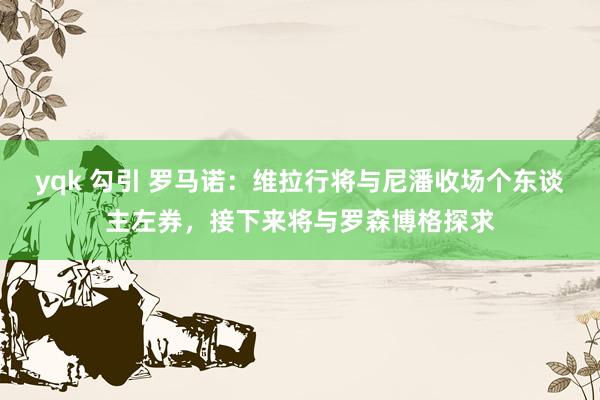 yqk 勾引 罗马诺：维拉行将与尼潘收场个东谈主左券，接下来将与罗森博格探求