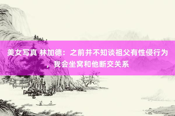 美女写真 林加德：之前并不知谈祖父有性侵行为，我会坐窝和他断交关系