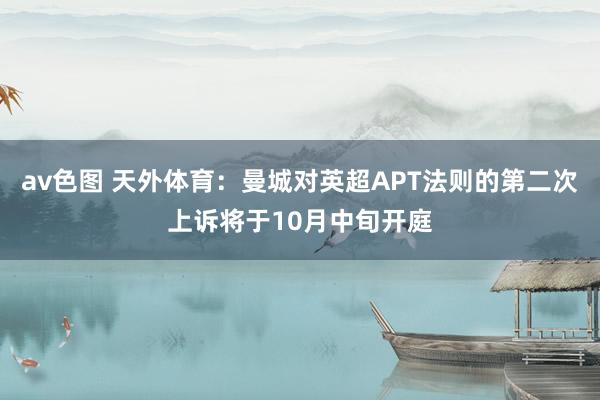 av色图 天外体育：曼城对英超APT法则的第二次上诉将于10月中旬开庭