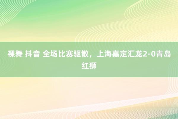 裸舞 抖音 全场比赛驱散，上海嘉定汇龙2-0青岛红狮