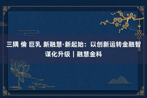三隅 倫 巨乳 新融慧·新起始：以创新运转金融智谋化升级｜融慧金科