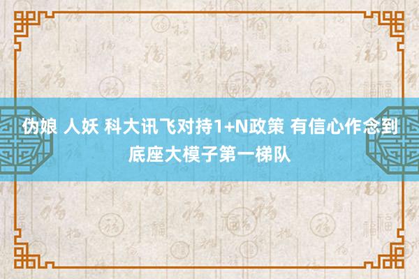 伪娘 人妖 科大讯飞对持1+N政策 有信心作念到底座大模子第一梯队