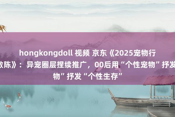 hongkongdoll 视频 京东《2025宠物行业糜费趋势敷陈》：异宠圈层捏续推广，00后用“个性宠物”抒发“个性生存”
