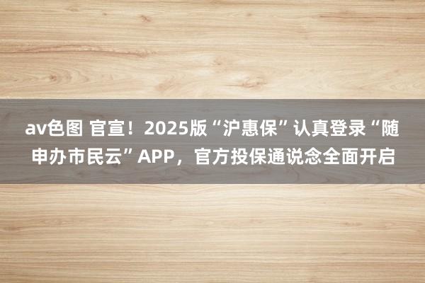 av色图 官宣！2025版“沪惠保”认真登录“随申办市民云”APP，官方投保通说念全面开启