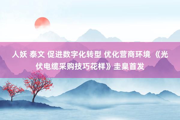 人妖 泰文 促进数字化转型 优化营商环境 《光伏电缆采购技巧花样》圭臬首发