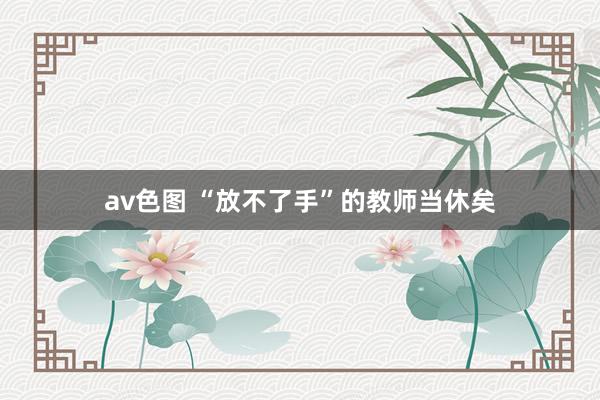 av色图 “放不了手”的教师当休矣