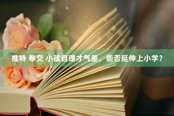 推特 拳交 小孩自理才气差，能否延伸上小学？