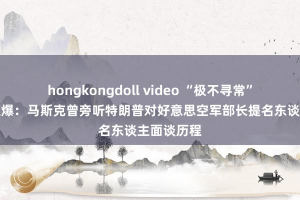 hongkongdoll video “极不寻常”！好意思媒爆：马斯克曾旁听特朗普对好意思空军部长提名东谈主面谈历程