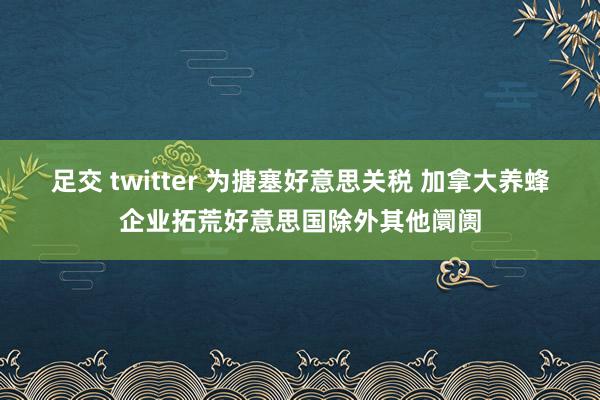 足交 twitter 为搪塞好意思关税 加拿大养蜂企业拓荒好意思国除外其他阛阓