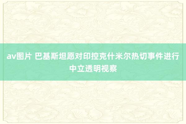 av图片 巴基斯坦愿对印控克什米尔热切事件进行中立透明视察