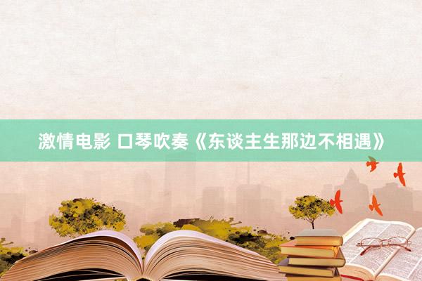 激情电影 口琴吹奏《东谈主生那边不相遇》