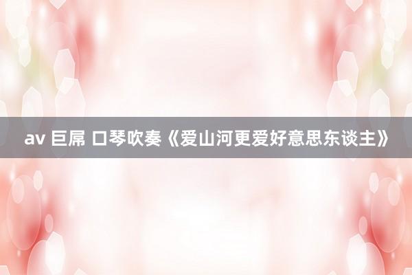 av 巨屌 口琴吹奏《爱山河更爱好意思东谈主》