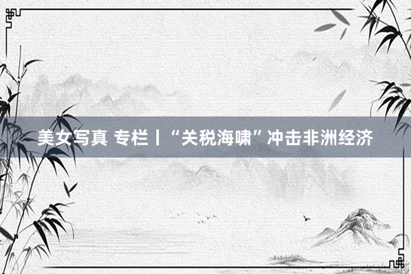 美女写真 专栏丨“关税海啸”冲击非洲经济