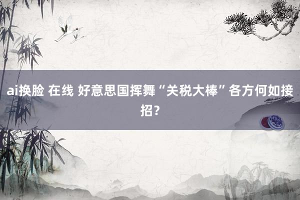 ai换脸 在线 好意思国挥舞“关税大棒”　各方何如接招？