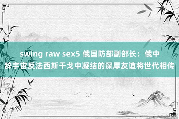 swing raw sex5 俄国防部副部长：俄中辞宇宙反法西斯干戈中凝结的深厚友谊将世代相传