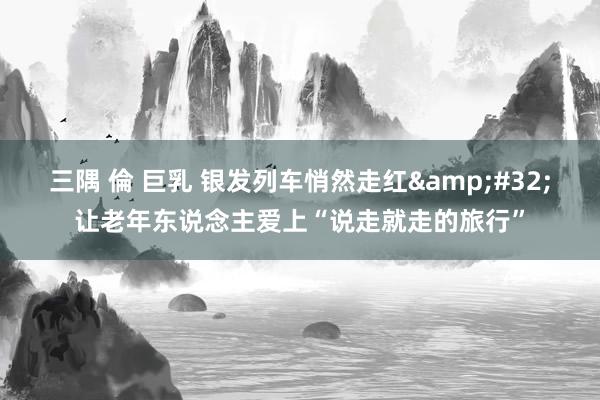 三隅 倫 巨乳 银发列车悄然走红&#32;让老年东说念主爱上“说走就走的旅行”
