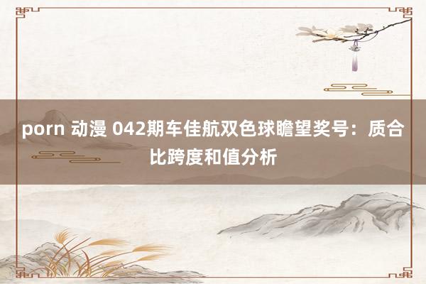 porn 动漫 042期车佳航双色球瞻望奖号：质合比跨度和值分析