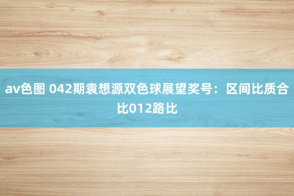 av色图 042期袁想源双色球展望奖号：区间比质合比012路比